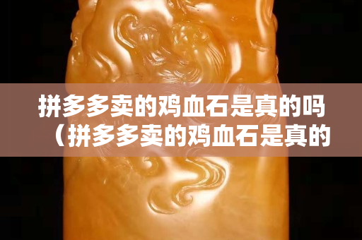 拼多多賣的雞血石是真的嗎（拼多多賣的雞血石是真的嗎能買嗎）