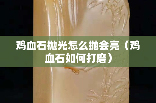 雞血石拋光怎么拋會(huì)亮（雞血石如何打磨）