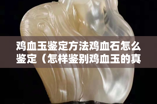 雞血玉鑒定方法雞血石怎么鑒定（怎樣鑒別雞血玉的真假視頻）