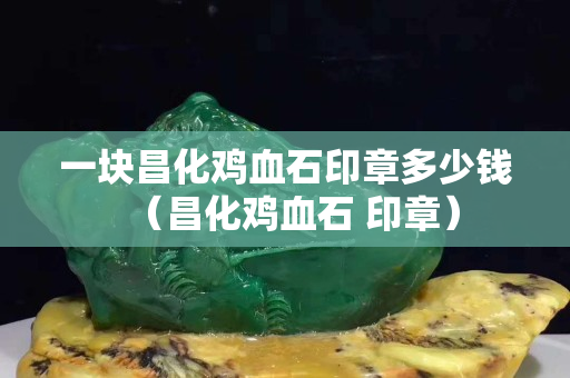 一塊昌化雞血石印章多少錢（昌化雞血石 印章）