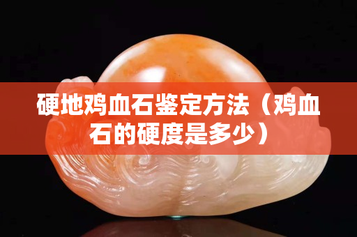 硬地雞血石鑒定方法（雞血石的硬度是多少）