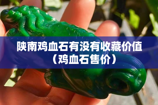 陜南雞血石有沒有收藏價值（雞血石售價）
