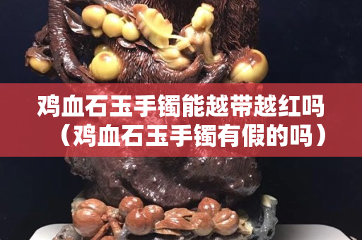 雞血石玉手鐲能越帶越紅嗎（雞血石玉手鐲有假的嗎）