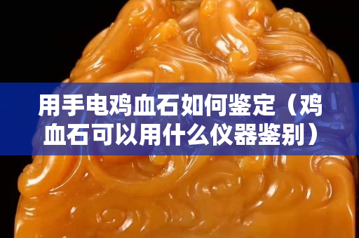 用手電雞血石如何鑒定（雞血石可以用什么儀器鑒別）