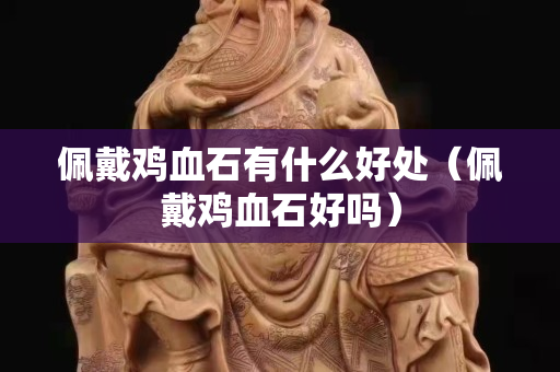 佩戴雞血石有什么好處（佩戴雞血石好嗎）