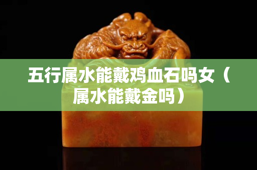 五行屬水能戴雞血石嗎女（屬水能戴金嗎）