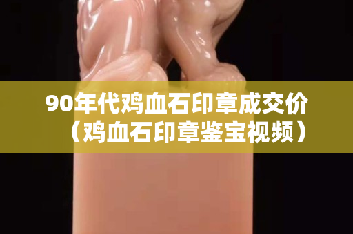 90年代雞血石印章成交價（雞血石印章鑒寶視頻）