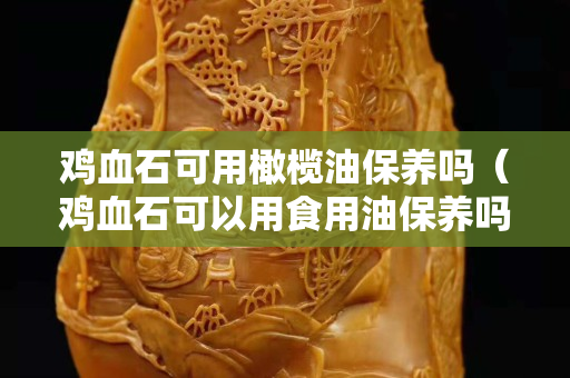 雞血石可用橄欖油保養嗎（雞血石可以用食用油保養嗎）