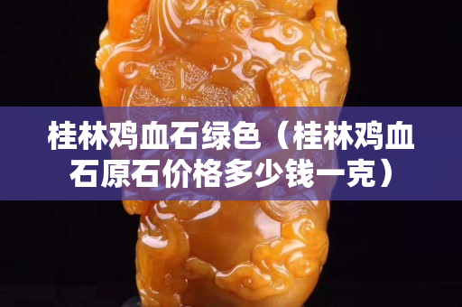 桂林雞血石綠色（桂林雞血石原石價格多少錢一克）