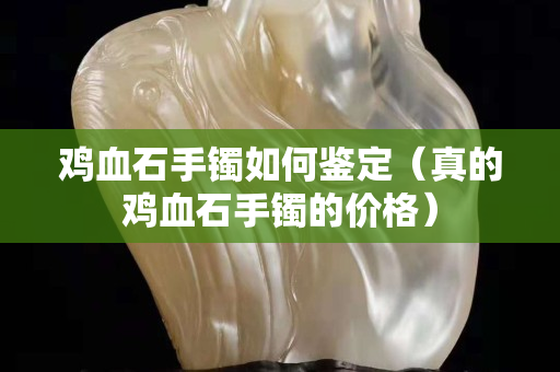 雞血石手鐲如何鑒定（真的雞血石手鐲的價格）