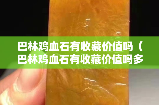 巴林雞血石有收藏價值嗎（巴林雞血石有收藏價值嗎多少錢）