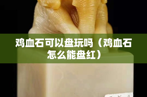 雞血石可以盤玩嗎（雞血石怎么能盤紅）