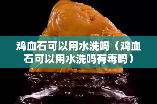 雞血石可以用水洗嗎（雞血石可以用水洗嗎有毒嗎）