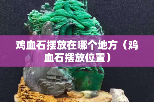 雞血石擺放在哪個地方（雞血石擺放位置）