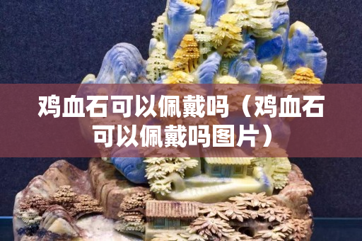 雞血石可以佩戴嗎（雞血石可以佩戴嗎圖片）