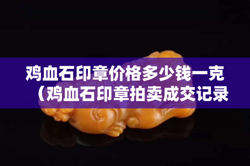 雞血石印章價格多少錢一克（雞血石印章拍賣成交記錄）