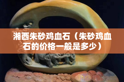 湘西朱砂雞血石（朱砂雞血石的價格一般是多少）