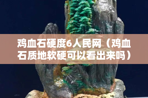 雞血石硬度6人民網(wǎng)（雞血石質(zhì)地軟硬可以看出來嗎）
