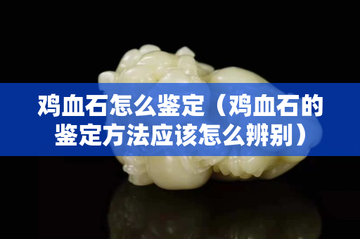 雞血石怎么鑒定（雞血石的鑒定方法應(yīng)該怎么辨別）