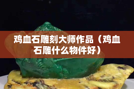 雞血石雕刻大師作品（雞血石雕什么物件好）