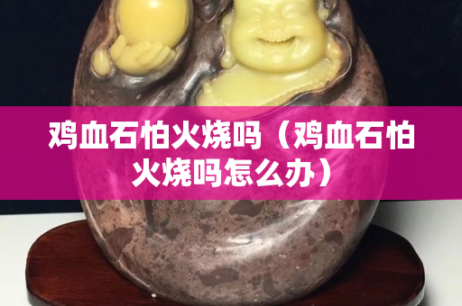 雞血石怕火燒嗎（雞血石怕火燒嗎怎么辦）