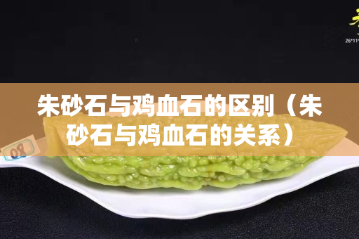 朱砂石與雞血石的區別（朱砂石與雞血石的關系）