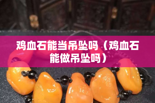 雞血石能當吊墜嗎（雞血石能做吊墜嗎）