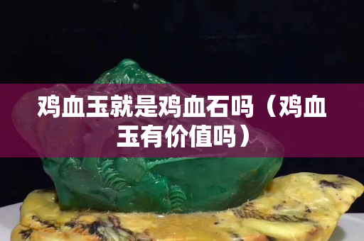 雞血玉就是雞血石嗎（雞血玉有價值嗎）