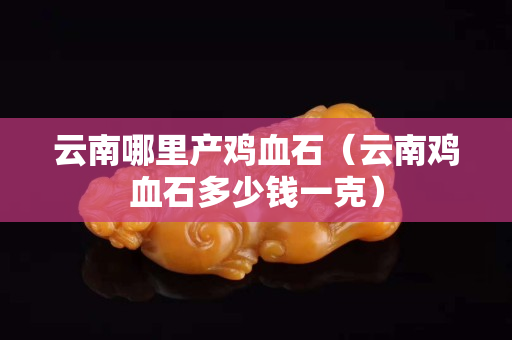 云南哪里產雞血石（云南雞血石多少錢一克）