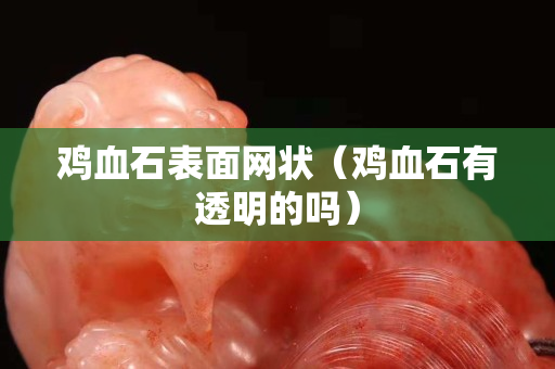 雞血石表面網狀（雞血石有透明的嗎）