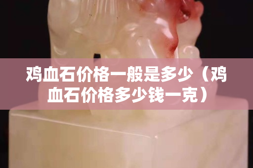 雞血石價格一般是多少（雞血石價格多少錢一克）