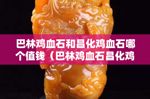 巴林雞血石和昌化雞血石哪個值錢（巴林雞血石昌化雞血石區(qū)別）