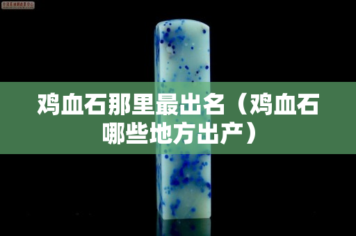 雞血石那里最出名（雞血石哪些地方出產(chǎn)）