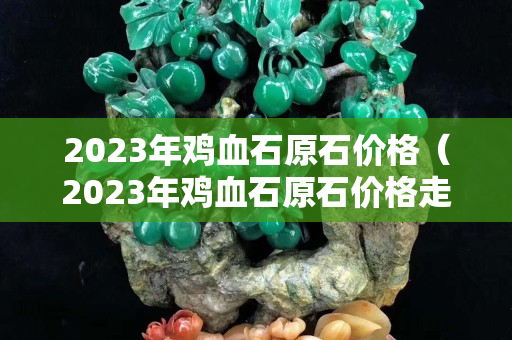 2023年雞血石原石價格（2023年雞血石原石價格走勢）