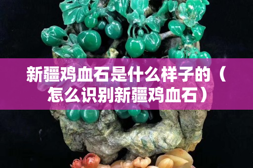 新疆雞血石是什么樣子的（怎么識別新疆雞血石）