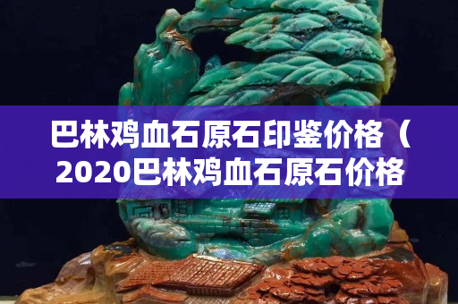 巴林雞血石原石印鑒價格（2020巴林雞血石原石價格行情）
