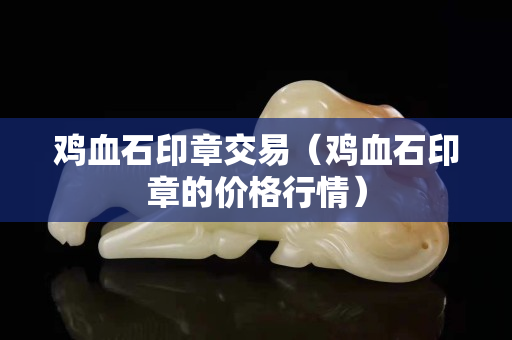 雞血石印章交易（雞血石印章的價格行情）