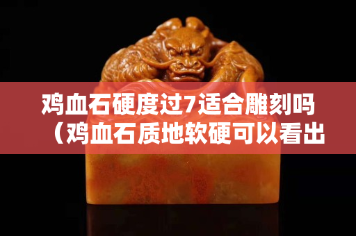雞血石硬度過7適合雕刻嗎（雞血石質地軟硬可以看出來嗎）