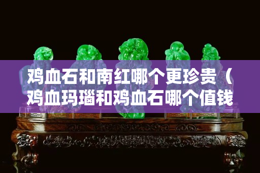 雞血石和南紅哪個更珍貴（雞血瑪瑙和雞血石哪個值錢）