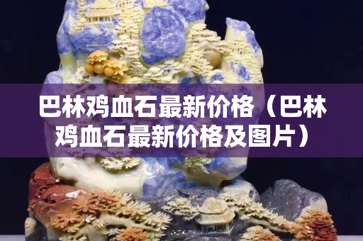 巴林雞血石最新價格（巴林雞血石最新價格及圖片）