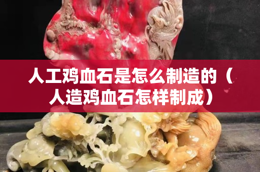 人工雞血石是怎么制造的（人造雞血石怎樣制成）
