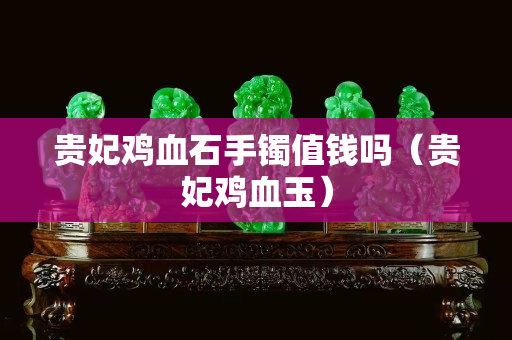 貴妃雞血石手鐲值錢(qián)嗎（貴妃雞血玉）