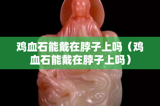 雞血石能戴在脖子上嗎（雞血石能戴在脖子上嗎）
