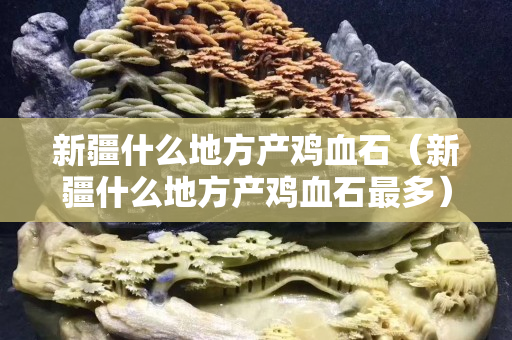 新疆什么地方產雞血石（新疆什么地方產雞血石最多）