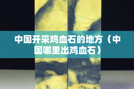 中國開采雞血石的地方（中國哪里出雞血石）