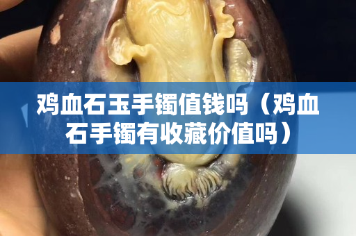 雞血石玉手鐲值錢嗎（雞血石手鐲有收藏價值嗎）