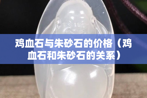 雞血石與朱砂石的價格（雞血石和朱砂石的關系）