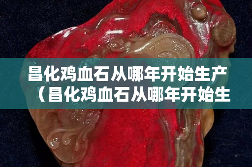 昌化雞血石從哪年開始生產(chǎn)（昌化雞血石從哪年開始生產(chǎn)的）
