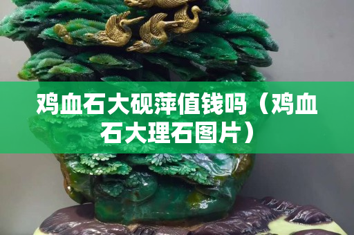 雞血石大硯萍值錢嗎（雞血石大理石圖片）