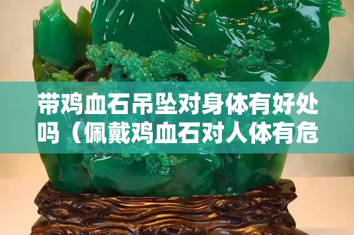 帶雞血石吊墜對身體有好處嗎（佩戴雞血石對人體有危害嗎）